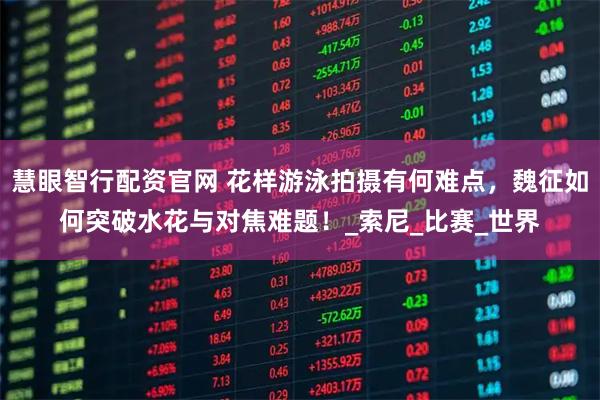 慧眼智行配资官网 花样游泳拍摄有何难点，魏征如何突破水花与对焦难题！_索尼_比赛_世界