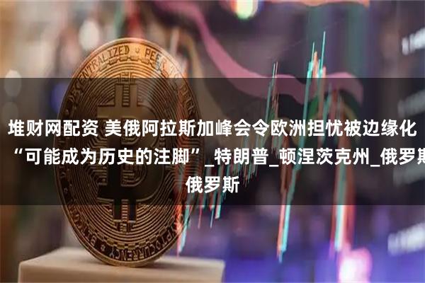 堆财网配资 美俄阿拉斯加峰会令欧洲担忧被边缘化：“可能成为历史的注脚”_特朗普_顿涅茨克州_俄罗斯