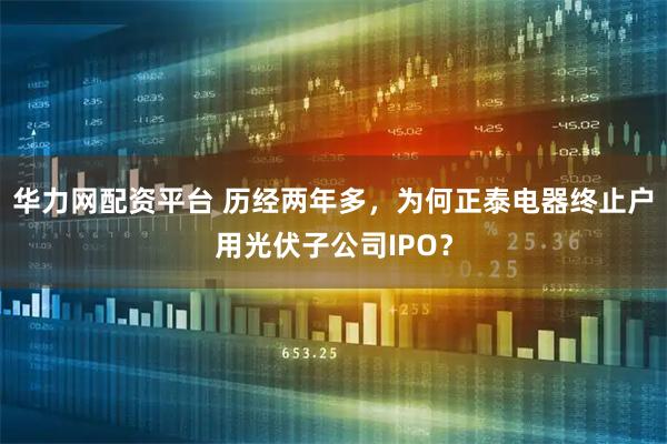 华力网配资平台 历经两年多，为何正泰电器终止户用光伏子公司IPO？