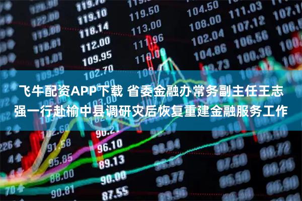 飞牛配资APP下载 省委金融办常务副主任王志强一行赴榆中县调研灾后恢复重建金融服务工作