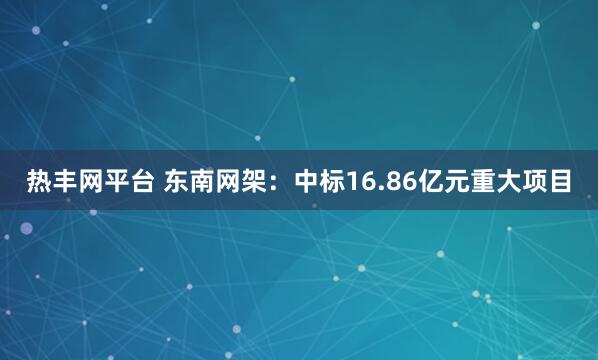 热丰网平台 东南网架：中标16.86亿元重大项目