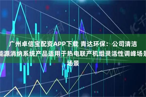 广州卓信宝配资APP下载 青达环保：公司清洁能源消纳系统产品适用于热电联产机组灵活性调峰场景