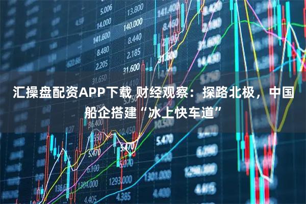 汇操盘配资APP下载 财经观察：探路北极，中国船企搭建“冰上快车道”